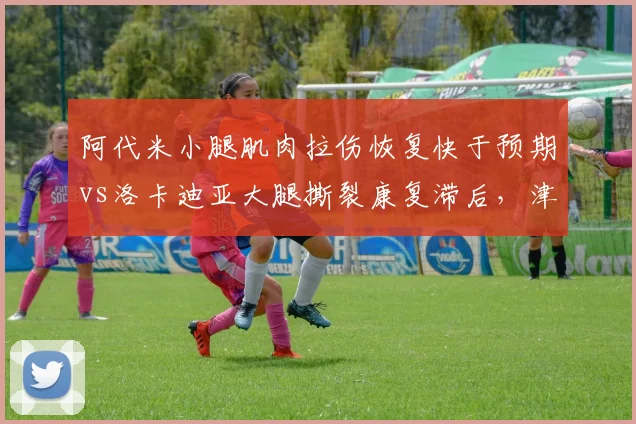 阿代米小腿肌肉拉伤恢复快于预期vs洛卡迪亚大腿撕裂康复滞后，津门虎外援伤情分化
