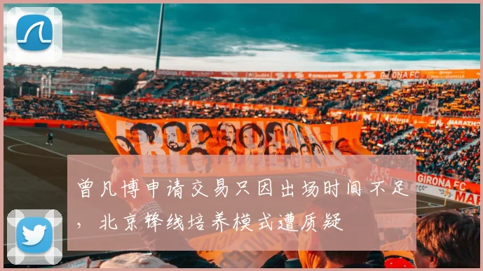 曾凡博申请交易只因出场时间不足，北京锋线培养模式遭质疑