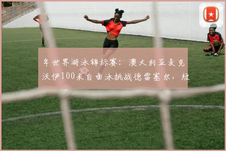年世界游泳锦标赛:澳大利亚麦克沃伊100米自由泳挑战德雷塞尔,短距离王者之争