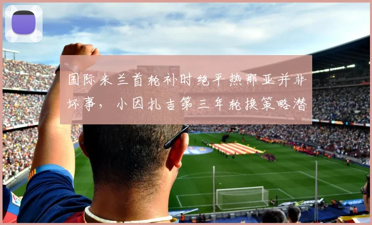 国际米兰首轮补时绝平热那亚并非坏事，小因扎吉第三年轮换策略潜力有多大？