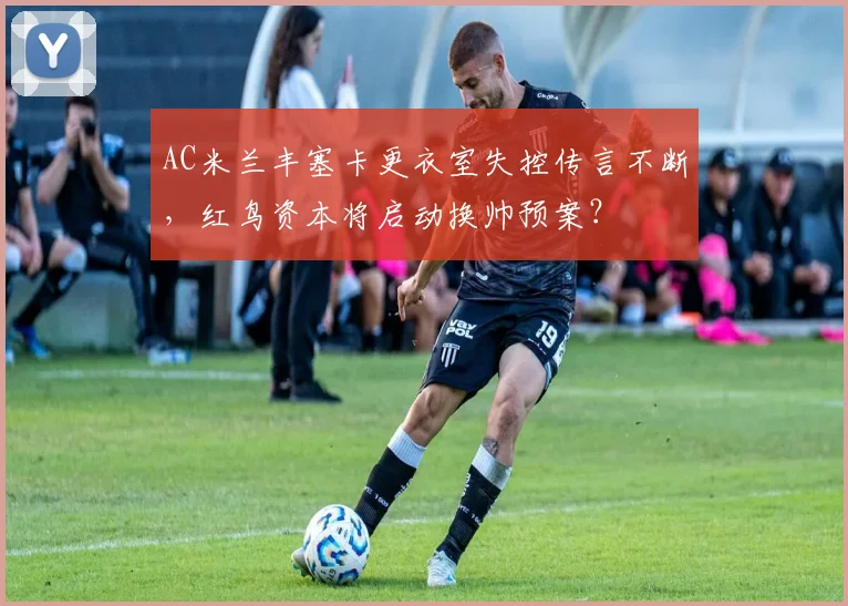 AC米兰丰塞卡更衣室失控传言不断，红鸟资本将启动换帅预案？