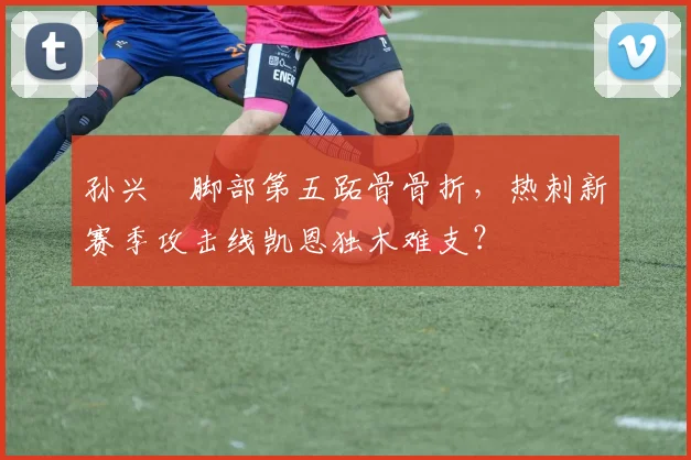孙兴慜脚部第五跖骨骨折，热刺新赛季攻击线凯恩独木难支？