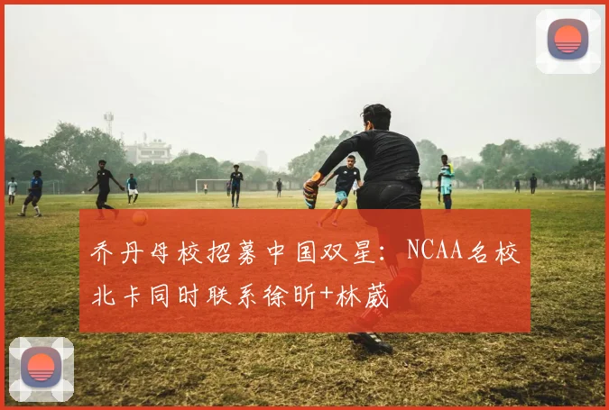 乔丹母校招募中国双星：NCAA名校北卡同时联系徐昕+林葳