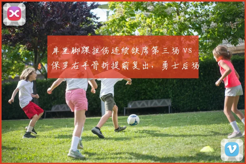 库里脚踝扭伤连续缺席第三场 vs 保罗右手骨折提前复出，勇士后场年龄与恢复速度对比